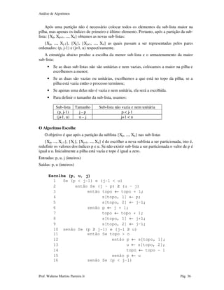 Análise de Algoritmos
Prof. Walteno Martins Parreira Jr Pág. 36
Após uma partição não é necessário colocar todos os elementos da sub-lista maior na
pilha, mas apenas os índices de primeiro e último elemento. Portanto, após a partição da sub-
lista: {Xp, Xp+1, ..., Xu} obtemos as novas sub-listas:
{Xp, ..., Xj-1}, {Xj}, {Xj+1, ..., Xu} as quais passam a ser representadas pelos pares
ordenados: (p, j-1) e (j+1, u) respectivamente.
A estratégia abaixo produz a escolha da menor sub-lista e o armazenamento da maior
sub-lista:
• Se as duas sub-listas não são unitárias e nem vazias, colocamos a maior na pilha e
escolhemos a menor;
• Se as duas são vazias ou unitárias, escolhemos a que está no topo da pilha; se a
pilha está vazia então o processo terminou;
• Se apenas uma delas não é vazia e nem unitária, ela será a escolhida.
• Para definir o tamanho da sub-lista, usamos:
Sub-lista Tamanho Sub-lista não vazia e nem unitária
(p, j-1) j - p p < j-1
(j+1, u) u – j j+1 < u
O Algoritmo Escolhe
O objetivo é que após a partição da sublista {Xp, ..., Xu} nas sub-listas
{Xp, ..., Xj-1}, {Xj}, {Xj+1, ..., Xu} é de escolher a nova sublista a ser particionada, isto é,
redefinir os valores dos índices p e u. Se não existir sub-lista a ser particionada o valor de p é
igual a u. Inicialmente a pilha está vazia e topo é igual a zero.
Entradas: p, u, j (inteiros)
Saídas: p, u (inteiros)
Escolhe (p, u, j)
1 Se (p < j-1) e (j-1 < u)
2 então Se (j – p) ≥ (u – j)
3 então topo ← topo + 1;
4 s[topo, 1] ← p;
5 s[topo, 2] ← j–1;
6 senão p ← j + 1;
7 topo ← topo + 1;
8 s[topo, 1] ← j+1;
9 s[topo, 2] ← j–1;
10 senão Se (p ≥ j-1) e (j-1 ≥ u)
11 então Se topo > o
12 então p ← s[topo, 1];
13 u ← s[topo, 2];
14 topo ← topo – 1
15 senão p ← u
16 senão Se (p < j-1)
 
