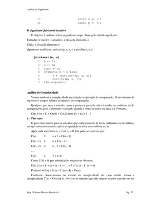 Análise de Algoritmos
Prof. Walteno Martins Parreira Jr Pág. 37
17 então u ← j-1
18 senão p ← j+1
O algoritmo Quicksort iterativo
O objetivo é ordenar a lista segundo o campo chave pelo método quicksort.
Entradas: n (inteiro - tamanho), x (lista de elementos)
Saída: x (lista de elementos)
algoritmos auxiliares: particao(p, u, x, j) e escolhe(p, u, j)
Quicksort(n, x)
1 p ← 1;
2 u ← n;
3 topo ← o;
4 enquanto p < u faça
5 j ← particao(p, u, x);
6 escolhe(p, u, j);
7 fim-enquanto.
Análise de Complexidade
Vamos analisar a complexidade em relação à operação de comparação. O movimento de
registros é sempre inferior ao número de comparações.
Qualquer que seja a entrada, após a primeira partição são efetuadas no máximo (n+1)
comparações, pois o elemento é alocado quando i torna-se maior ou igual a j. Portanto,
C(n) ≤ (n + 1) + C(n1) + C(n2), com n1 + n2 = n – 1
a) Pior caso
O pior caso ocorre para as entradas que correspondem às listas ordenadas ou invertidas,
em que sistematicamente, após cada partição resulta uma sublista vazia.
Após cada varredura n1 = 0 ou n2 = 0. Daí pode-se escrever que:
C(n) ≤ n + 1 + C(n – 1)
C(n – 1) ≤ n + C(n – 2)
C(n – 2) ≤ n – 1 + C(n – 3)
. . .
C(2) ≤ 3 + C(1)
Como C(1) = 0, por substituições sucessivas obtemos:
C(n) ≤ (n + 1) + n + (n – 1) + ... + 3 = 1
/2 (n – 1) (n + 4)
Portanto wC(n) ≤ ½ (n – 1) (n + 4) = O(n2)
Conforme observaremos no estudo da complexidade do caso médio, temos a
complexidade C(n) = O(n log n). Por isso as entradas que dão origem ao pior caso devem ser
 