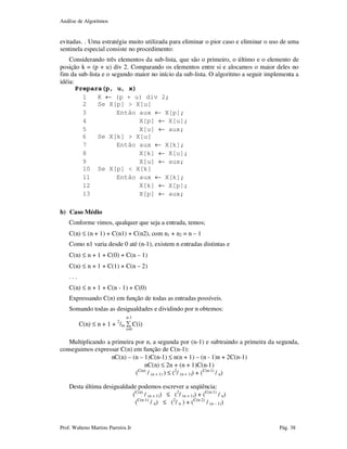 Análise de Algoritmos
Prof. Walteno Martins Parreira Jr Pág. 38
evitadas. . Uma estratégia muito utilizada para eliminar o pior caso e eliminar o uso de uma
sentinela especial consiste no procedimento:
Considerando três elementos da sub-lista, que são o primeiro, o último e o elemento de
posição k = (p + u) div 2. Comparando os elementos entre si e alocamos o maior deles no
fim da sub-lista e o segundo maior no início da sub-lista. O algoritmo a seguir implementa a
idéia:
Prepara(p, u, x)
1 K ← (p + u) div 2;
2 Se X[p] > X[u]
3 Então aux ← X[p];
4 X[p] ← X[u];
5 X[u] ← aux;
6 Se X[k] > X[u]
7 Então aux ← X[k];
8 X[k] ← X[u];
9 X[u] ← aux;
10 Se X[p] < X[k]
11 Então aux ← X[k];
12 X[k] ← X[p];
13 X[p] ← aux;
b) Caso Médio
Conforme vimos, qualquer que seja a entrada, temos;
C(n) ≤ (n + 1) + C(n1) + C(n2), com n1 + n2 = n – 1
Como n1 varia desde 0 até (n-1), existem n entradas distintas e
C(n) ≤ n + 1 + C(0) + C(n – 1)
C(n) ≤ n + 1 + C(1) + C(n – 2)
. . .
C(n) ≤ n + 1 + C(n - 1) + C(0)
Expressando C(n) em função de todas as entradas possíveis.
Somando todas as desigualdades e dividindo por n obtemos:
n-1
C(n) ≤ n + 1 + 2
/m ∑ C(i)
i=0
Multiplicando a primeira por n, a segunda por (n-1) e subtraindo a primeira da segunda,
conseguimos expressar C(n) em função de C(n-1):
nC(n) – (n – 1)C(n-1) ≤ n(n + 1) – (n - 1)n + 2C(n-1)
nC(n) ≤ 2n + (n + 1)C(n-1)
(C(n)
/ (n + 1) ) ≤ (2
/ (n + 1)) + (C(n-1)
/ n)
Desta última desigualdade podemos escrever a seqüência:
(C(n)
/ (n + 1)) ≤ (2
/ (n + 1)) + (C(n-1)
/ n)
(C(n-1)
/ n) ≤ (2
/ n ) + (C(n-2)
/ (n – 1))
 