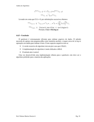 Análise de Algoritmos
Prof. Walteno Martins Parreira Jr Pág. 39
(C(n-2)
/ (n - 1)) ≤ (2
/ (n - 1)) + (C(n-3)
/ (n – 2))
. . .
C(2)
/ 3 ≤ 2
/3 + C(1)
/ 2
Levando em conta que C(1) = 0, por substituições sucessivas obtemos:
n+1 n+1
C(n)
/ (n + 1) ≤ 2
/ (n + 1) + 2
/ n + . . . + 2
/3 = 2 ∑ 1
/i ≤ 2 ∫ dx
/ x
i=3 1
C(n)
/ (n+1) ≤ 2 ln (n+1), isto é C(n) ≤ (n+1) log(n+1)
Portanto, C(n) ≈≈≈≈ O(n log n)
4.4.5 - Conclusão
O quicksort é extremamente eficiente para ordenar arquivos de dados. O método
necessita de apenas uma pequena pilha como memória auxiliar, e requer cerca de (n log n)
operações em média para ordenar n itens. Como aspectos negativos tem-se:
• A versão recursiva do algoritmo tem um pior caso que é O(n2);
• A implementação do algoritmo é muito delicada e difícil;
• O método não é estável.
Uma vez desenvolvida uma implementação robusta para o quicksort, este deve ser o
algoritmo preferido para a maioria das aplicações.
 