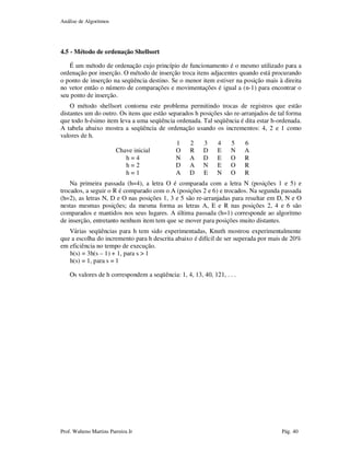 Análise de Algoritmos
Prof. Walteno Martins Parreira Jr Pág. 40
4.5 - Método de ordenação Shellsort
É um método de ordenação cujo princípio de funcionamento é o mesmo utilizado para a
ordenação por inserção. O método de inserção troca itens adjacentes quando está procurando
o ponto de inserção na seqüência destino. Se o menor item estiver na posição mais à direita
no vetor então o número de comparações e movimentações é igual a (n-1) para encontrar o
seu ponto de inserção.
O método shellsort contorna este problema permitindo trocas de registros que estão
distantes um do outro. Os itens que estão separados h posições são re-arranjados de tal forma
que todo h-ésimo item leva a uma seqüência ordenada. Tal seqüência é dita estar h-ordenada.
A tabela abaixo mostra a seqüência de ordenação usando os incrementos: 4, 2 e 1 como
valores de h.
1 2 3 4 5 6
Chave inicial O R D E N A
h = 4 N A D E O R
h = 2 D A N E O R
h = 1 A D E N O R
Na primeira passada (h=4), a letra O é comparada com a letra N (posições 1 e 5) e
trocados, a seguir o R é comparado com o A (posições 2 e 6) e trocados. Na segunda passada
(h=2), as letras N, D e O nas posições 1, 3 e 5 são re-arranjadas para resultar em D, N e O
nestas mesmas posições; da mesma forma as letras A, E e R nas posições 2, 4 e 6 são
comparados e mantidos nos seus lugares. A última passada (h=1) corresponde ao algoritmo
de inserção, entretanto nenhum item tem que se mover para posições muito distantes.
Várias seqüências para h tem sido experimentadas, Knuth mostrou experimentalmente
que a escolha do incremento para h descrita abaixo é difícil de ser superada por mais de 20%
em eficiência no tempo de execução.
h(s) = 3h(s – 1) + 1, para s > 1
h(s) = 1, para s = 1
Os valores de h correspondem a seqüência: 1, 4, 13, 40, 121, . . .
 