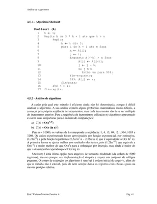 Análise de Algoritmos
Prof. Walteno Martins Parreira Jr Pág. 41
4.5.1 – Algoritmo Shellsort
Shellsort (A)
1 h ← 1;
2 Repita h de 3 * h + 1 ate que h > n
3 Repita
4 h ← h div 3;
5 para i de h + 1 ate n faca
6 x ← A[i];
7 j ← i;
8 Enquanto A[j-h] > x faca
9 A[j] ← A[j-h];
10 j ← j – h;
11 Se j ≤ h
12 Então va para 999;
13 fim-enquanto;
14 999: A[j] ← x;
15 fim-para;
16 até h = 1;
17 fim-repita.
4.5.2 - Análise do algoritmo
A razão pela qual este método é eficiente ainda não foi determinada, porque é difícil
analisar o algoritmo. A sua análise contém alguns problemas matemáticos muito difíceis, a
começar pela própria seqüência de incrementos, mas cada incremento não deve ser múltiplo
do incremento anterior. Para a seqüência de incrementos utilizadas no algoritmo apresentado
existem duas conjecturas para o número de comparações:
a) C(n) = O(n1,25
)
b) C(n) = O(n (ln n)2
)
Para n = 10000, os valores de h corresponde a seqüência: 1, 4, 13, 40, 121, 364, 1093 e
3280. Os dados experimentais foram aproximados por função exponencial, por estimativa,
(1,21n5/4
) e pela função logarítmica (0,3n ln2
n – 2,33n ln n) que é equivalente a O(n ln2
n).
A primeira forma se ajusta melhor aos resultados dos testes, pois (1,21n1,25
) que equivale a
O(n1,2
) é muito melhor do que O(n2
) para a ordenação por inserção, mas ainda é maior do
que o desempenho esperado que é O(n log n).
Shellsort é uma ótima opção para arquivos de tamanho moderado (da ordem de 5000
registros), mesmo porque sua implementação é simples e requer um conjunto de códigos
pequeno. O tempo de execução do algoritmo é sensível à ordem inicial do arquivo, além do
que o método não é estável, pois ele nem sempre deixa os registros com chaves iguais na
mesma posição relativa.
 