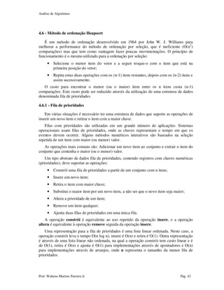 Análise de Algoritmos
Prof. Walteno Martins Parreira Jr Pág. 42
4.6 - Método de ordenação Heapsort
É um método de ordenação desenvolvido em 1964 por John W. J. Williams para
melhorar a performance do método de ordenação por seleção, que é ineficiente (O(n2
)
comparações) mas que tem como vantagem fazer poucas movimentações. O princípio de
funcionamento é o mesmo utilizado para a ordenação por seleção:
• Selecione o menor item do vetor e a seguir troque-o com o item que está na
primeira posição do vetor;
• Repita estas duas operações com os (n-1) itens restantes, depois com os (n-2) itens e
assim sucessivamente.
O custo para encontrar o menor (ou o maior) item entre os n itens custa (n-1)
comparações. Este custo pode ser reduzido através da utilização de uma estrutura de dados
denominada fila de prioridades.
4.6.1 - Fila de prioridades
Em várias situações é necessário ter uma estrutura de dados que suporte as operações de
inserir um novo item e retirar o item com a maior chave.
Filas com prioridades são utilizadas em um grande número de aplicações. Sistemas
operacionais usam filas de prioridades, onde as chaves representam o tempo em que os
eventos devem ocorrer. Alguns métodos numéricos interativos são baseados na seleção
repetida de um item com maior (ou menor) valor.
As operações mais comuns são: Adicionar um novo item ao conjunto e extrair o item do
conjunto que contenha o maior (ou o menor) valor.
Um tipo abstrato de dados fila de prioridades, contendo registros com chaves numéricas
(prioridades), deve suportar as operações:
• Constrói uma fila de prioridades a partir de um conjunto com n itens;
• Insere um novo item;
• Retira o item com maior chave;
• Substitui o maior item por um novo item, a não ser que o novo item seja maior;
• Altera a prioridade de um item;
• Remove um item qualquer;
• Ajunta duas filas de prioridades em uma única fila.
A operação constrói é equivalente ao uso repetido da operação insere, e a operação
altera é equivalente à operação remove seguida da operação insere.
Uma representação para a fila de prioridades é uma lista linear ordenada. Neste caso, a
operação constrói leva o tempo O(n log n), insere é O(n) e retira é O(1). Outra representação
é através de uma lista linear não ordenada, na qual a operação constrói tem custo linear e é
de O(1), retira é O(n) e ajunta é O(1) para implementações através de apontadores e O(n)
para implementações através de arranjos, onde n representa o tamanho da menor fila de
prioridades.
 