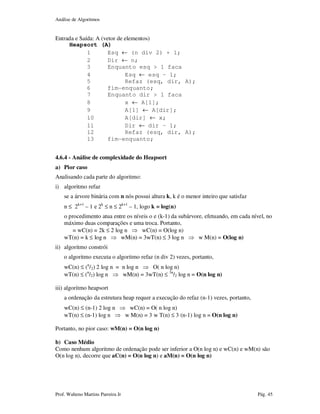 Análise de Algoritmos
Prof. Walteno Martins Parreira Jr Pág. 45
Entrada e Saída: A (vetor de elementos)
Heapsort (A)
1 Esq ← (n div 2) + 1;
2 Dir ← n;
3 Enquanto esq > 1 faca
4 Esq ← esq – 1;
5 Refaz (esq, dir, A);
6 fim-enquanto;
7 Enquanto dir > 1 faca
8 x ← A[1];
9 A[1] ← A[dir];
10 A[dir] ← x;
11 Dir ← dir – 1;
12 Refaz (esq, dir, A);
13 fim-enquanto;
4.6.4 - Análise de complexidade do Heapsort
a) Pior caso
Analisando cada parte do algoritmo:
i) algoritmo refaz
se a árvore binária com n nós possui altura k, k é o menor inteiro que satisfaz
n ≤ 2k+1
– 1 e 2k
≤ n ≤ 2k+1
– 1, logo k = log(n)
o procedimento atua entre os níveis o e (k-1) da subárvore, efetuando, em cada nível, no
máximo duas comparações e uma troca. Portanto,
= wC(n) = 2k ≤ 2 log n ⇒ wC(n) = O(log n)
wT(n) = k ≤ log n ⇒ wM(n) = 3wT(n) ≤ 3 log n ⇒ w M(n) = O(log n)
ii) algoritmo constrói
o algoritmo executa o algoritmo refaz (n div 2) vezes, portanto,
wC(n) ≤ (n
/2) 2 log n = n log n ⇒ O( n log n)
wT(n) ≤ (n
/2) log n ⇒ wM(n) = 3wT(n) ≤ 3n
/2 log n = O(n log n)
iii) algoritmo heapsort
a ordenação da estrutura heap requer a execução do refaz (n-1) vezes, portanto,
wC(n) ≤ (n-1) 2 log n ⇒ wC(n) = O( n log n)
wT(n) ≤ (n-1) log n ⇒ w M(n) = 3 w T(n) ≤ 3 (n-1) log n = O(n log n)
Portanto, no pior caso: wM(n) = O(n log n)
b) Caso Médio
Como nenhum algoritmo de ordenação pode ser inferior a O(n log n) e wC(n) e wM(n) são
O(n log n), decorre que aC(n) = O(n log n) e aM(n) = O(n log n)
 