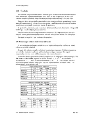 Análise de Algoritmos
Prof. Walteno Martins Parreira Jr Pág. 46
4.6.5 - Conclusão
Inicialmente o algoritmo não parece eficiente, pois as chaves são movimentadas várias
vezes. Entretanto, o procedimento refaz gasta cerca de (log n) operações no pior caso.
Portanto, heapsort gasta um tempo de execução proporcional a (n log n) no pior caso.
Heapsort não é recomendado para arquivos com poucos registros, por causa do tempo
necessário para construir o heap, bem como porque o anel interno do algoritmo é bastante
complexo, se comparado com o anel interno do quicksort.
O quicksort é, em média, duas vezes mais rápido que o heapsort. Entretanto, o heapsort é
melhor que o shellsort para grandes arquivos.
Deve-se observar que o comportamento do heapsort é O(n log n) qualquer que seja a
entrada. Aplicações que não podem tolerar um caso desfavorável devem usar o heapsort.
Um aspecto negativo é que o método não é estável.
4.7 - Comparação entre os métodos de ordenação
A ordenação interna é usada quando todos os registros do arquivo (ou lista ou vetor)
cabem na memória principal.
Usando dois métodos simples (seleção e inserção) que requerem O(n2) comparações e
três métodos eficientes (shellsort, quicksort e heapsort) que requerem O(n log n)
comparações em seus casos médios para uma lista com n elementos.
As tabelas abaixo apresentam quadros comparativos do tempo para ordenar arranjos com
500, 5000, 10000 e 30000 registros na ordem aleatória (4, 2, 9, 1, ..., n), na ordem
ascendente (1, 2, 3, ..., n), e na ordem descendente (n, n-1,..., 3, 2, 1). Em cada tabela, o
método que gastou o menor tempo para executar o procedimento recebeu o valor 1 e os
outros valores são relativos a este.
Ordem aleatória dos registros
500 5000 10000 30000
Inserção 11.3 87 161 -
Seleção 16.2 124 228 -
Shellsort 1.2 1.6 1.7 2
Quicksort 1 1 1 1
heapsort 1.5 1.6 1.6 1.6
Ordem ascendente dos registros
500 5000 10000 30000
Inserção 1 1 1 1
Seleção 128 1524 3066 -
Shellsort 3.9 6.8 7.3 8.1
Quicksort 4.1 6.3 6.8 7.1
heapsort 12.2 20.8 22.4 24.6
Ordem descendente dos registros
500 5000 10000 30000
Inserção 40.3 305 575 -
Seleção 29.3 221 417 -
Shellsort 1.5 1.5 1.6 1.6
 