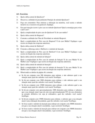 Análise de Algoritmos
Prof. Walteno Martins Parreira Jr Pág. 48
4.8 - Exercícios
1) Qual a idéia central do Quicksort?
2) Descreva a utilidade do procedimento Partição do método Quicksort?
3) Faça um comentário: Para otimizar a utilização da memória, você usaria o método
iterativo ou o recursivo do quicksort. Explique.
4) Em qual situação ocorre o pior caso no método Quicksort? Qual a estratégia para evitar
o pior caso?
5) Qual a complexidade do pior caso do Quicksort? E do caso médio?
6) Qual a idéia central do Heapsort?
7) Comente a utilidade das Filas de Prioridade no método Heapsort.
8) Qual a complexidade do Pior caso do Heapsort? E do caso Médio? Explique o que
ocorre em função das respostas anteriores.
9) Qual a idéia central do Shellsort?
10) Comente a diferença entre o Shellsort e o método de Inserção.
11) Qual a complexidade do Pior caso do Shellsort? E do caso Médio? Explique o que
ocorre em função das respostas anteriores.
12) Qual a idéia central do método de Seleção?
13) Qual a complexidade do Pior caso do método de Seleção? E do caso Médio? E do
Melhor caso? Explique o que ocorre em função das respostas anteriores.
14) Qual a idéia central do método de Inserção?
15) Qual a complexidade do Pior caso do método de Inserção? E do caso Médio? E do
Melhor caso? Explique o que ocorre em função das respostas anteriores.
16) Observando as tabelas da página 46, comente:
a) Se há um conjunto com 300 elementos para ordenar, e não sabemos qual a sua
situação atual, qual dos métodos você usaria? Justifique.
b) Se há um conjunto com 3000 elementos para ordenar, e não sabemos qual a sua
situação atual, qual dos métodos você usaria? Justifique.
c) Se há um conjunto com 15000 elementos para ordenar, e não sabemos qual a sua
situação atual, qual dos métodos você usaria? Justifique.
d) Se há um conjunto com aproximadamente 1000 elementos para ordenar, e sabemos
que a sua situação atual é que ele está com aproximadamente 95% de seus elementos
na posição definitiva (ou seja já ordenados), qual dos métodos você usaria?
Justifique.
e) Se há um conjunto com 15000 elementos para ordenar, e sabemos que a sua situação
atual é uma ordenação descendente, qual dos métodos você usaria? Justifique.
f) Se fosse usado o método da inserção para ordenar um conjunto com 30000 elementos
em que a sua situação atual é ascendente, o que ocorreria? Justifique.
g) Se fosse usado o método da inserção para ordenar um conjunto com 30000 elementos
em que a sua situação atual é descendente, o que ocorreria? Justifique.
 
