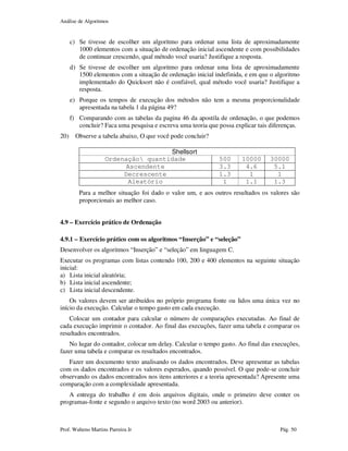 Análise de Algoritmos
Prof. Walteno Martins Parreira Jr Pág. 50
c) Se tivesse de escolher um algoritmo para ordenar uma lista de aproximadamente
1000 elementos com a situação de ordenação inicial ascendente e com possibilidades
de continuar crescendo, qual método você usaria? Justifique a resposta.
d) Se tivesse de escolher um algoritmo para ordenar uma lista de aproximadamente
1500 elementos com a situação de ordenação inicial indefinida, e em que o algoritmo
implementado do Quicksort não é confiável, qual método você usaria? Justifique a
resposta.
e) Porque os tempos de execução dos métodos não tem a mesma proporcionalidade
apresentada na tabela 1 da página 49?
f) Comparando com as tabelas da pagina 46 da apostila de ordenação, o que podemos
concluir? Faca uma pesquisa e escreva uma teoria que possa explicar tais diferenças.
20) Observe a tabela abaixo, O que você pode concluir?
Shellsort
Ordenação quantidade 500 10000 30000
Ascendente 3.3 4.6 5.1
Decrescente 1.3 1 1
Aleatório 1 1.1 1.3
Para a melhor situação foi dado o valor um, e aos outros resultados os valores são
proporcionais ao melhor caso.
4.9 – Exercício prático de Ordenação
4.9.1 – Exercício prático com os algoritmos “Inserção” e “seleção”
Desenvolver os algoritmos “Inserção” e “seleção” em linguagem C.
Executar os programas com listas contendo 100, 200 e 400 elementos na seguinte situação
inicial:
a) Lista inicial aleatória;
b) Lista inicial ascendente;
c) Lista inicial descendente.
Os valores devem ser atribuídos no próprio programa fonte ou lidos uma única vez no
início da execução. Calcular o tempo gasto em cada execução.
Colocar um contador para calcular o número de comparações executadas. Ao final de
cada execução imprimir o contador. Ao final das execuções, fazer uma tabela e comparar os
resultados encontrados.
No lugar do contador, colocar um delay. Calcular o tempo gasto. Ao final das execuções,
fazer uma tabela e comparar os resultados encontrados.
Fazer um documento texto analisando os dados encontrados. Deve apresentar as tabelas
com os dados encontrados e os valores esperados, quando possível. O que pode-se concluir
observando os dados encontrados nos itens anteriores e a teoria apresentada? Apresente uma
comparação com a complexidade apresentada.
A entrega do trabalho é em dois arquivos digitais, onde o primeiro deve conter os
programas-fonte e segundo o arquivo texto (no word 2003 ou anterior).
 
