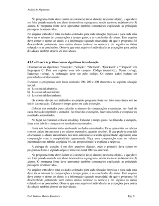 Análise de Algoritmos
Prof. Walteno Martins Parreira Jr Pág. 51
No programa-fonte deve conter o(s) nome(s) do(s) aluno(s) responsável(ies), o que deve
ser feito quando mais de um aluno desenvolveu o programa, sendo aceito no máximo três (3)
alunos. O programa fonte deve apresentar também comentários explicando as principais
passagens desenvolvidas.
No arquivo texto deve estar os dados coletados para cada situação proposta e para cada uma
deve ter o número de comparações e tempo gasto, e as conclusões do aluno. Este arquivo
deve conter o nome do aluno, e a informação (quando necessária) de que o programa foi
desenvolvido juntamente com outros alunos (colocar os nomes) e em seguida os dados
coletados e as conclusões. Observe que este arquivo é individual e as execuções para coleta
dos dados também devem ser individuais.
4.9.2 – Exercício prático com os algoritmos de ordenação
Desenvolver os algoritmos “Inserção”, “seleção”, “Shellsort”, “Quicksort” e “Heapsort” em
linguagem C. Usar um registro com três campos: Código (numérico), Nome (string),
Endereço (string). A ordenação deve ser pelo código. Os outros dados podem ser
preenchidos aleatoriamente.
Executar os programas com listas contendo 100, 200 e 400 elementos na seguinte situação
inicial:
a) Lista inicial aleatória;
b) Lista inicial ascendente;
c) Lista inicial descendente.
Os valores devem ser atribuídos no próprio programa fonte ou lidos uma única vez no
início da execução. Calcular o tempo gasto em cada execução.
Colocar um contador para calcular o número de comparações executadas. Ao final de
cada execução imprimir o contador. Ao final das execuções, fazer uma tabela e comparar os
resultados encontrados.
No lugar do contador, colocar um delay. Calcular o tempo gasto. Ao final das execuções,
fazer uma tabela e comparar os resultados encontrados.
Fazer um documento texto analisando os dados encontrados. Deve apresentar as tabelas
com os dados encontrados e os valores esperados, quando possível. O que pode-se concluir
observando os dados encontrados nos itens anteriores e a teoria apresentada? Apresente uma
comparação com a complexidade apresentada. Faça uma comparação com os valores
encontrados nas tabelas da página 46, são proporcionais? e explique a resposta.
A entrega do trabalho é em dois arquivos digitais, onde o primeiro deve conter os
programas-fonte e segundo arquivo texto (no word 2003 ou anterior).
No programa-fonte deve conter o(s) nome(s) do(s) aluno(s) responsável(ies), o que deve
ser feito quando mais de um aluno desenvolveu o programa, sendo aceito no máximo três (3)
alunos. O programa fonte deve apresentar também comentários explicando as principais
passagens desenvolvidas.
No arquivo texto deve estar os dados coletados para cada situação proposta e para cada uma
deve ter o número de comparações e tempo gasto, e as conclusões do aluno. Este arquivo
deve conter o nome do aluno, e a informação (quando necessária) de que o programa foi
desenvolvido juntamente com outros alunos (colocar os nomes) e em seguida os dados
coletados e as conclusões. Observe que este arquivo é individual e as execuções para coleta
dos dados também devem ser individuais.
 