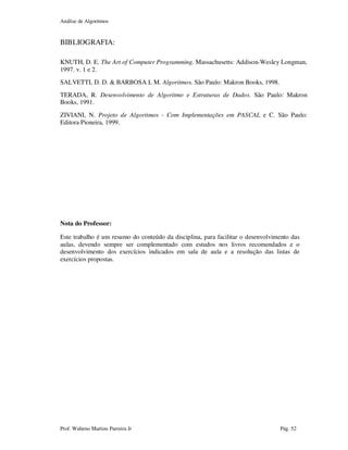 Análise de Algoritmos
Prof. Walteno Martins Parreira Jr Pág. 52
BIBLIOGRAFIA:
KNUTH, D. E. The Art of Computer Programming. Massachusetts: Addison-Wesley Longman,
1997. v. 1 e 2.
SALVETTI, D. D. & BARBOSA L M. Algoritmos. São Paulo: Makron Books, 1998.
TERADA, R. Desenvolvimento de Algoritmo e Estruturas de Dados. São Paulo: Makron
Books, 1991.
ZIVIANI, N. Projeto de Algoritmos - Com Implementações em PASCAL e C. São Paulo:
Editora Pioneira, 1999.
Nota do Professor:
Este trabalho é um resumo do conteúdo da disciplina, para facilitar o desenvolvimento das
aulas, devendo sempre ser complementado com estudos nos livros recomendados e o
desenvolvimento dos exercícios indicados em sala de aula e a resolução das listas de
exercícios propostas.
 