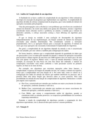 Análise de Algoritmos
Prof. Walteno Martins Parreira Jr Pág. 6
1.4 – Análise de Complexidade de um algoritmo
A finalidade de se fazer a análise de complexidade de um algoritmo é obter estimativas
de tempos de execução de programas que implementam esse algoritmo. A complexidade do
algoritmo dá idéia do esforço computacional do programa, que é uma medida do número de
operações executadas pelo programa.
Uma das preocupações com a eficiência é com problemas que envolvem um considerável
número de elementos. Se existir uma tabela com apenas dez elementos, mesmo o algoritmo
considerado menos eficiente resolve o problema, no entanto, à medida que o número de
elementos aumenta, o esforço necessário começa a fazer diferença de algoritmo para
algoritmo.
O que se deseja na verdade é uma avaliação do desempenho do algoritmo
independentemente da sua implementação, em função somente do número de instruções
executadas para entradas determinadas. São consideradas somente a instruções
preponderantes, isto é, as operações básicas para a execução do algoritmo. O número de
vezes que essas operações são executadas é denominado Complexidade do Algoritmo.
Em geral, a complexidade de um algoritmo depende da entrada e esta é caracterizada
pelo seu tamanho, por seus valores e também pela configuração dos dados.
De forma intuitiva, sabemos que a complexidade depende da quantidade de dados que
são processados e isso se traduz pelo tamanho da entrada: o número de operações executadas
para localizar o último registro de uma lista com 1000 registros deve ser maior que o de uma
lista com apenas 10 registros. Muitas vezes, o valor da entrada determina o esforço, por
exemplo, na execução de uma busca em uma lista linear não ordenada, o número de
comparações executadas varia muito conforme o valor procurado ocorrer no primeiro
registro, no final ou no meio da lista.
Por exemplo, nos algoritmos que executam operações sobre listas lineares, a
complexidade é expressa em função do tamanho da lista. Se n indica o número de registros,
temos que a complexidade será uma função de n. Por outro lado, como os valores ou a
configuração dos dados de entrada são fatores que também interferem no processo, não é
possível obter uma única função que descreva todos os casos possíveis. Para cada
possibilidade de entrada há uma função de complexidade do algoritmo. Reduzimos o estudo
para alguns casos especiais:
a) Pior Caso, caracterizado por entradas que resultam em maior crescimento do número
de operações, conforme aumenta o valor de n;
b) Melhor Caso, caracterizado por entradas que resultam em menor crescimento do
número de operações, conforme aumenta o valor de n;
c) Caso Médio, que retrata o comportamento médio do algoritmo, quando se
consideram todas as entradas possíveis e as respectivas probabilidades de ocorrência
(esperança matemática).
Somente o estudo da complexidade de algoritmos permite a comparação de dois
algoritmos equivalentes, isto é, desenvolvidos para resolver o mesmo problema.
1.5 – Notação O
 