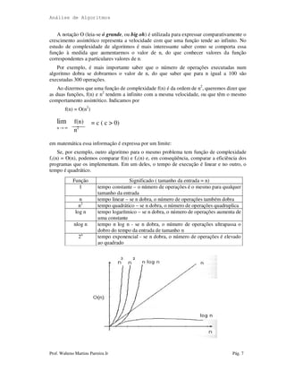 Análise de Algoritmos
Prof. Walteno Martins Parreira Jr Pág. 7
A notação O (leia-se ó grande, ou big oh) é utilizada para expressar comparativamente o
crescimento assintótico representa a velocidade com que uma função tende ao infinito. No
estudo de complexidade de algoritmos é mais interessante saber como se comporta essa
função à medida que aumentarmos o valor de n, do que conhecer valores da função
correspondentes a particulares valores de n.
Por exemplo, é mais importante saber que o número de operações executadas num
algoritmo dobra se dobrarmos o valor de n, do que saber que para n igual a 100 são
executadas 300 operações.
Ao dizermos que uma função de complexidade f(n) é da ordem de n2
, queremos dizer que
as duas funções, f(n) e n2
tendem a infinito com a mesma velocidade, ou que têm o mesmo
comportamento assintótico. Indicamos por
f(n) = O(n2
)
lim f(n) = c ( c > 0)
n → ∞
n2
em matemática essa informação é expressa por um limite:
Se, por exemplo, outro algoritmo para o mesmo problema tem função de complexidade
f1(n) = O(n), podemos comparar f(n) e f1(n) e, em conseqüência, comparar a eficiência dos
programas que os implementam. Em um deles, o tempo de execução é linear e no outro, o
tempo é quadrático.
Função Significado ( tamanho da entrada = n)
1 tempo constante – o número de operações é o mesmo para qualquer
tamanho da entrada
n tempo linear – se n dobra, o número de operações também dobra
n2
tempo quadrático – se n dobra, o número de operações quadruplica
log n tempo logarítmico – se n dobra, o número de operações aumenta de
uma constante
nlog n tempo n log n - se n dobra, o número de operações ultrapassa o
dobro do tempo da entrada de tamanho n
2n
tempo exponencial - se n dobra, o número de operações é elevado
ao quadrado
 