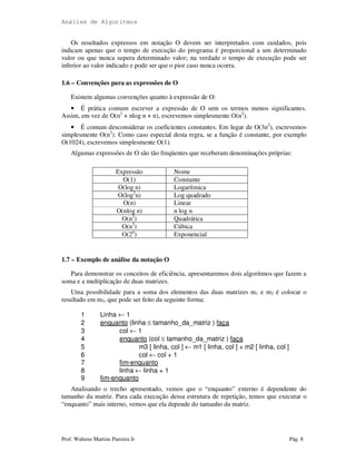 Análise de Algoritmos
Prof. Walteno Martins Parreira Jr Pág. 8
Os resultados expressos em notação O devem ser interpretados com cuidados, pois
indicam apenas que o tempo de execução do programa é proporcional a um determinado
valor ou que nunca supera determinado valor; na verdade o tempo de execução pode ser
inferior ao valor indicado e pode ser que o pior caso nunca ocorra.
1.6 – Convenções para as expressões de O
Existem algumas convenções quanto à expressão de O:
• É prática comum escrever a expressão de O sem os termos menos significantes.
Assim, em vez de O(n2
+ nlog n + n), escrevemos simplesmente O(n2
).
• É comum desconsiderar os coeficientes constantes. Em lugar de O(3n2
), escrevemos
simplesmente O(n2
). Como caso especial desta regra, se a função é constante, por exemplo
O(1024), escrevemos simplesmente O(1).
Algumas expressões de O são tão freqüentes que receberam denominações próprias:
Expressão Nome
O(1) Constante
O(log n) Logarítmica
O(log2
n) Log quadrado
O(n) Linear
O(nlog n) n log n
O(n2
) Quadrática
O(n3
) Cúbica
O(2n
) Exponencial
1.7 – Exemplo de análise da notação O
Para demonstrar os conceitos de eficiência, apresentaremos dois algoritmos que fazem a
soma e a multiplicação de duas matrizes.
Uma possibilidade para a soma dos elementos das duas matrizes m1 e m2 é colocar o
resultado em m3, que pode ser feito da seguinte forma:
1 Linha ← 1
2 enquanto (linha ≤ tamanho_da_matriz ) faça
3 col ← 1
4 enquanto (col ≤ tamanho_da_matriz ) faça
5 m3 [ linha, col ] ← m1 [ linha, col ] + m2 [ linha, col ]
6 col ← col + 1
7 fim-enquanto
8 linha ← linha + 1
9 fim-enquanto
Analisando o trecho apresentado, vemos que o “enquanto” externo é dependente do
tamanho da matriz. Para cada execução dessa estrutura de repetição, temos que executar o
“enquanto” mais interno, vemos que ela depende do tamanho da matriz.
 