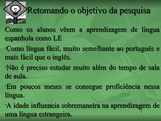 Retomando o objetivo da pesquisa Como os alunos vêem a aprendizagem de língua espanhola como LE Como língua fácil, muito semelhante ao português e mais fácil que o inglês. Não é preciso estudar muito além do tempo de sala de aula. Em poucos meses se consegue proficiência nessa língua. A idade influencia sobremaneira na aprendizagem de uma língua estrangeira. 
