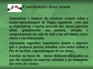 Contribuições desse estudo Demonstrar o impacto do construto crenças sobre o ensino-aprendizagem de língua espanhola, visto que as expectativas e teorias pessoais dos alunos parecem afetar grandemente sua postura, atitudes e comportamento em sala de aula e nas atividades extra-classe a ela relacionadas  Apresentar sugestões importantes quanto a aspectos que o professor precisa trabalhar com maior ênfase a fim de facilitar a aprendizagem de seu aluno.  Auxiliar na busca de  meios didáticos adequados no que diz respeito ao material utilizado e ao tratamento dos erros dos alunos 
