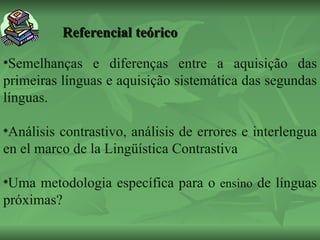 Referencial teórico          Semelhanças e diferenças entre a aquisição das primeiras línguas e aquisição sistemática das segundas línguas.  Análisis contrastivo, análisis de errores e interlengua en el marco de la Lingüística Contrastiva  Uma metodologia específica para o  ensino  de línguas próximas? 