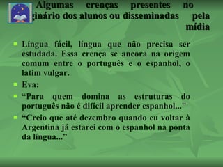 Algumas crenças presentes no  imaginário dos alunos ou disseminadas  pela  mídia Língua fácil, língua que não precisa ser estudada. Essa crença se ancora na origem comum entre o português e o espanhol, o latim vulgar. Eva: “ Para quem domina as estruturas do português não é difícil aprender espanhol..."  “ Creio que até dezembro quando eu voltar à Argentina já estarei com o espanhol na ponta da língua...” (No primeiro dia de aula ao falar de suas expectativas) 