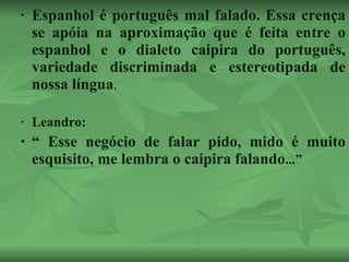 Espanhol é português mal falado. Essa crença se apóia na aproximação que é feita entre o espanhol e o dialeto caipira do português, variedade discriminada e estereotipada de nossa língua . Leandro: “  Esse negócio de falar pido, mido é muito esquisito, me lembra o caipira falando ...”  