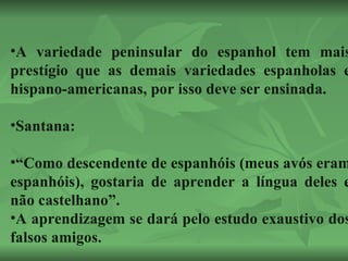 A variedade peninsular do espanhol tem mais prestígio que as demais variedades espanholas e hispano-americanas, por isso deve ser ensinada. Santana: “ Como descendente de espanhóis (meus avós eram espanhóis), gostaria de aprender a língua deles e não castelhano”. A aprendizagem se dará pelo estudo exaustivo dos falsos amigos. 