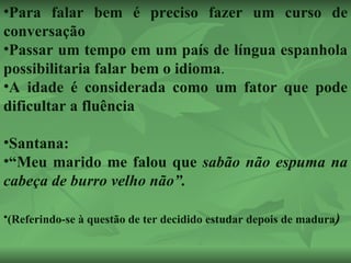 Para falar bem é preciso fazer um curso de conversação  Passar um tempo em um país de língua espanhola possibilitaria falar bem o idioma . A idade é considerada como um fator que pode dificultar a fluência Santana: “ Meu marido me falou que  sabão não espuma na cabeça de burro velho não”.  (Referindo-se à questão de ter decidido estudar depois de madura ) 
