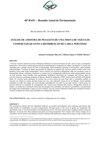 40ª RAPv – Reunião Anual de Pavimentação

Rio de Janeiro, RJ - 26 a 28 de outubro de 2010

ANÁLISE DE AMOSTRA DE PESAGENS DE UMA FROTA DE VEÍCULOS
COMERCIAIS QUANTO A DISTRIBUIÇÃO DE CARGA POR EIXOS

Antonio Fortunato Marcon1; Mônica Sayoco Nishibe Moraes 2
RESUMO
A frota de veículos comerciais possui substancial influência no desenvolvimento do país, uma vez que os transportes
aquaviários e ferroviários tomam pequena parcela de participação no transporte de cargas e passageiros. É através dos
caminhões que a grande maioria dos bens é transportada, sejam produções agrícolas ou da pecuária, sejam produtos
industrializados. A análise de dados provenientes de balanças às margens das rodovias permite avaliar como esses
produtos e bens estão sendo transportados. Novos veículos com diversas configurações estão em circulação, como os
denominados bitrens e rodotrens, entretanto os veículos com as configurações tradicionais ainda ocupam grande volume
na frota nacional. Neste trabalho estão apresentadas freqüências observadas nas contagens dos diversos tipos de
veículos comerciais na balança dinâmica de Queluz, situada no quilômetro 0+800, na pista norte da Rodovia Presidente
Dutra. Os veículos foram analisados de acordo com os seus valores de peso bruto total e verificados também os
excessos em relação às cargas máximas legais por eixo, cuja indicação consta da Lei da Balança. Foram também
analisados os dados das cargas que foram pesadas separadamente em cada eixo de cada veículo e, desta forma, foi
possível observar as condições de carregamento dos veículos que transitam pela rodovia. Histogramas ilustram as
médias e as modas das ocorrências observadas nas pesagens dos caminhões, de maneira a possibilitar a caracterização
das cargas reais transportadas. Cargas em eixos similares, mas em veículos diferentes também são avaliadas de forma a
verificar oscilações de valores para caminhões de configurações diferentes.

PALAVRAS-CHAVE: carga, veículos comerciais, configurações de eixo, tráfego.

ABSTRACT
The commercial vehicles fleet has substantial influence on country's development, since waterway and railway take
small portion of contribution on goods transportation. Through trucks is the most of goods are transported, the
agricultural crops or livestock products and industrialized issues. The data analysis from weighing stations along the
highways can assess how these products and goods are being transported. New vehicles with various settings are in
circulation, such as bitrens and rodotrens, however vehicles with traditional settings still occupies a large volume in the
1

Pós-Graduação em Engenharia Civil, Universidade Federal de Santa Catarina, Florianópolis, Santa Catarina, Brasil, Rua João Pio Duarte Silva, s/n Córrego Grande, CEP 88040-970 - Caixa Postal: 476. Fone: (48) 3331-9370, fax: (48)331-9939, e-mail: marcon@ecv.ufsc.br

2

Pós-Graduação em Engenharia Civil, Universidade Federal de Santa Catarina, Florianópolis, Santa Catarina, Brasil, Rua João Pio Duarte Silva, s/n Córrego Grande, CEP 88040-970 - Caixa Postal: 476. Fone: (48) 3331-9370, fax: (48)331-9939, e-mail: monicarish@gmail.com

 