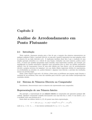 Cap´ıtulo 2
An´alise de Arredondamento em
Ponto Flutuante
2.1 Introdu¸c˜ao
Neste cap´ıtulo, chamamos aten¸c˜ao para o fato de que o conjunto dos n´umeros represent´aveis em
qualquer m´aquina ´e ﬁnito, e portanto discreto, ou seja n˜ao ´e poss´ıvel representar em uma m´aquina todos
os n´umeros de um dado intervalo [a, b]. A implica¸c˜ao imediata desse fato ´e que o resultado de uma
simples opera¸c˜ao aritm´etica ou o c´alculo de uma fun¸c˜ao, realizadas com esses n´umeros, podem conter
erros. A menos que medidas apropriadas sejam tomadas, essas imprecis˜oes causadas, por exemplo, por
simpliﬁca¸c˜ao no modelo matem´atico (algumas vezes necess´arias para se obter um modelo matem´atico
sol´uvel); erro de truncamento (troca de uma s´erie inﬁnita por uma ﬁnita); erro de arredondamento
(devido a pr´opria estrutura da m´aquina); erro nos dados (dados imprecisos obtidos de experimentos,
ou arredondados na entrada); etc, podem diminuir e algumas vezes destruir, a precis˜ao dos resultados,
mesmo em precis˜ao dupla.
Assim, nosso objetivo aqui ser´a o de alertar o leitor para os problemas que possam surgir durante a
resolu¸c˜ao de um problema, bem como dar subs´ıdios para evit´a-los e para uma melhor interpreta¸c˜ao dos
resultados obtidos.
2.2 Sistema de N´umeros Discreto no Computador
Inicialmente, descreveremos como os n´umeros s˜ao representados num computador.
Representa¸c˜ao de um N´umero Inteiro
Em princ´ıpio, a representa¸c˜ao de um n´umero inteiro no computador n˜ao apresenta qualquer diﬁ-
culdade. Qualquer computador trabalha internamente com uma base ﬁxa β, onde β ´e um inteiro ≥ 2; e
´e escolhido como uma potˆencia de 2.
Assim dado um n´umero inteiro n = 0, ele possui uma ´unica representa¸c˜ao,
n = ±(n−kn−k+1 . . . n−1n0) = ±(n0β0
+ n−1β1
+ . . . n−kβk
),
onde os ni, i = 0, −1, . . . , −k s˜ao inteiros satisfazendo 0 ≤ ni < β e n−k = 0.
32
 