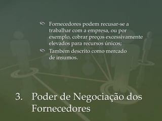 Fornecedores podem recusar-se a
      trabalhar com a empresa, ou por
      exemplo, cobrar preços excessivamente
      elevados para recursos únicos;
      Também descrito como mercado
      de insumos.




3. Poder de Negociação dos
   Fornecedores
 