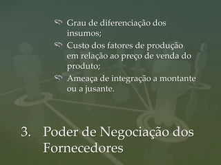 Grau de diferenciação dos
      insumos;
      Custo dos fatores de produção
      em relação ao preço de venda do
      produto;
      Ameaça de integração a montante
      ou a jusante.




3. Poder de Negociação dos
   Fornecedores
 