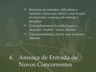 Barreiras de entradas: dificultam a
      inserção, torna mais difícil a sua fixação
      no mercado: a ameaça de entrada é
      pequena.
      Com as barreiras fica difícil para a
      empresa “roubar” novos clientes;
      Caso se estabeleça, ficará com os piores
      clientes.




4. Ameaça de Entrada de
   Novos Concorrentes
 