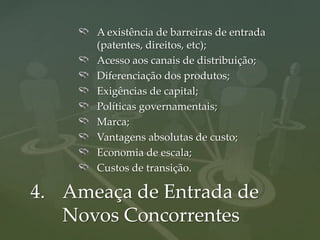 A existência de barreiras de entrada
      (patentes, direitos, etc);
      Acesso aos canais de distribuição;
      Diferenciação dos produtos;
      Exigências de capital;
      Políticas governamentais;
      Marca;
      Vantagens absolutas de custo;
      Economia de escala;
      Custos de transição.

4. Ameaça de Entrada de
   Novos Concorrentes
 