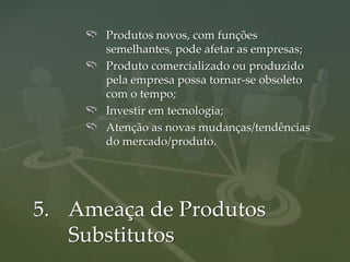 Produtos novos, com funções
      semelhantes, pode afetar as empresas;
      Produto comercializado ou produzido
      pela empresa possa tornar-se obsoleto
      com o tempo;
      Investir em tecnologia;
      Atenção as novas mudanças/tendências
      do mercado/produto.




5. Ameaça de Produtos
   Substitutos
 