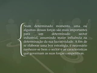 Num determinado momento, uma ou
    algumas dessas forças são mais importantes
    para       um      determinado        sector

{   industrial, assumindo maior influência na
    determinação da sua lucratividade. A fim de
    se elaborar uma boa estratégia, é necessário
    conhecer-se bem o sector e as características
    que governam as suas forças competitivas.
 