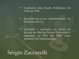 Graduado pela Escola Politécnica da
       USP em 1955;

       Especializou-se em Administração de
       Empresas (FGV);

       Concluiu o mestrado no início da
       década de 1960 na Purdue University e
       ingressou na FEA em 1964 como
       professor de Administração.




Sérgio Zaccarelli
 