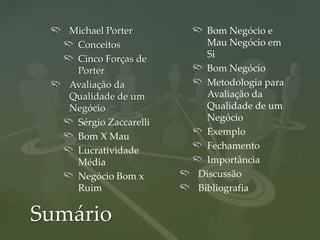 Michael Porter         Bom Negócio e
    Conceitos             Mau Negócio em
    Cinco Forças de       Si
    Porter                Bom Negócio
   Avaliação da           Metodologia para
   Qualidade de um        Avaliação da
   Negócio                Qualidade de um
    Sérgio Zaccarelli     Negócio
    Bom X Mau             Exemplo
    Lucratividade         Fechamento
    Média                 Importância
    Negócio Bom x       Discussão
    Ruim                Bibliografia


Sumário
 
