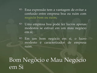Essa expressão tem a vantagem de evitar a
     confusão entre empresa boa ou ruim com
     negócio bom ou ruim;

     Uma empresa boa pode ter lucros apenas
     modestos se estiver em um mau negócio
     em si;

     Em um bom negócio em si, o lucro
     modesto é caracterizador de empresa
     ruim.



Bom Negócio e Mau Negócio
em Si
 