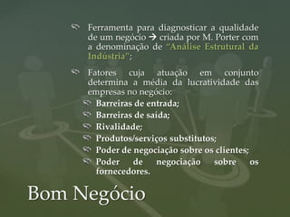Ferramenta para diagnosticar a qualidade
     de um negócio  criada por M. Porter com
     a denominação de “Análise Estrutural da
     Indústria”;
     Fatores cuja atuação em conjunto
     determina a média da lucratividade das
     empresas no negócio:
       Barreiras de entrada;
       Barreiras de saída;
       Rivalidade;
       Produtos/serviços substitutos;
       Poder de negociação sobre os clientes;
       Poder    de     negociação   sobre     os
       fornecedores.

Bom Negócio
 