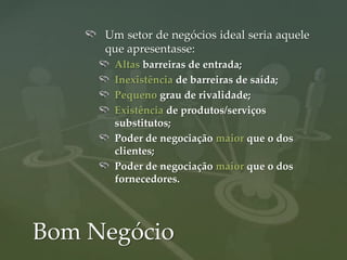 Um setor de negócios ideal seria aquele
     que apresentasse:
      Altas barreiras de entrada;
      Inexistência de barreiras de saída;
      Pequeno grau de rivalidade;
      Existência de produtos/serviços
      substitutos;
      Poder de negociação maior que o dos
      clientes;
      Poder de negociação maior que o dos
      fornecedores.




Bom Negócio
 