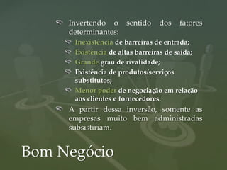 Invertendo o     sentido   dos    fatores
     determinantes:
      Inexistência de barreiras de entrada;
      Existência de altas barreiras de saída;
      Grande grau de rivalidade;
      Existência de produtos/serviços
      substitutos;
      Menor poder de negociação em relação
      aos clientes e fornecedores.
     A partir dessa inversão, somente as
     empresas muito bem administradas
     subsistiriam.


Bom Negócio
 