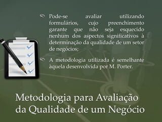 Pode-se       avaliar      utilizando
      formulários,   cujo    preenchimento
      garante que não seja esquecido
      nenhum dos aspectos significativos à
      determinação da qualidade de um setor
      de negócios;

      A metodologia utilizada é semelhante
      àquela desenvolvida por M. Porter.




Metodologia para Avaliação
da Qualidade de um Negócio
 