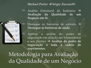 Michael Porter  Sérgio Zaccarelli

      Análise Estrutural da Indústria 
      Avaliação da Qualidade de um
      Negócio em Si;

      Destaque às barreiras de entrada 
      Destaque às barreiras de saída;

      Apenas a análise do poder de
      negociação em relação aos fornecedores
      e aos clientes  Análise do poder de
      negociação à toda a cadeia de
      suprimentos.

Metodologia para Avaliação
da Qualidade de um Negócio
 