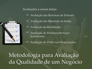 Avaliações a serem feitas:
         Avaliação das Barreiras de Entrada;

         Avaliação das Barreiras de Saída;

         Avaliação da Rivalidade;

         Avaliação de Produtos/Serviços
         Substitutos;

         Avaliação do Poder nas Negociações.



Metodologia para Avaliação
da Qualidade de um Negócio
 