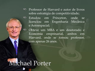 Professor de Harvard e autor de livros
      sobre estratégia de competitividade;
      Estudou em Princeton, onde se
      licenciou em Engenharia Mecânica
      e Aeroespacial;
      Obteve um MBA e um doutorado e
      Economia empresarial, ambos em
      Harvard, onde se tornou professor,
      com apenas 26 anos.




Michael Porter
 