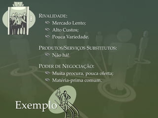 RIVALIDADE:
        Mercado Lento;
        Alto Custos;
        Pouca Variedade.

   PRODUTOS/SERVIÇOS SUBSTITUTOS:
        Não há!

   PODER DE NEGOCIAÇÃO:
        Muita procura, pouca oferta;
        Matéria-prima comum.




Exemplo
 