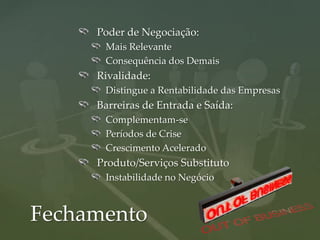 Poder de Negociação:
      Mais Relevante
      Consequência dos Demais
     Rivalidade:
      Distingue a Rentabilidade das Empresas
     Barreiras de Entrada e Saída:
      Complementam-se
      Períodos de Crise
      Crescimento Acelerado
     Produto/Serviços Substituto
      Instabilidade no Negócio



Fechamento
 