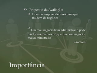 Proposito da Avaliação:
        Orientar empreendedores para que
        mudem de negócio;



     “ Um mau negócio bem administrado pode
     dar lucros maiores do que um bom negócio
     mal administrado”
                                     Zaccarelli




Importância
 