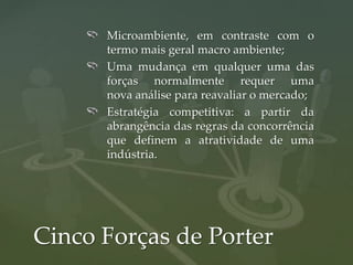 Microambiente, em contraste com o
      termo mais geral macro ambiente;
      Uma mudança em qualquer uma das
      forças normalmente requer uma
      nova análise para reavaliar o mercado;
      Estratégia competitiva: a partir da
      abrangência das regras da concorrência
      que definem a atratividade de uma
      indústria.




Cinco Forças de Porter
 