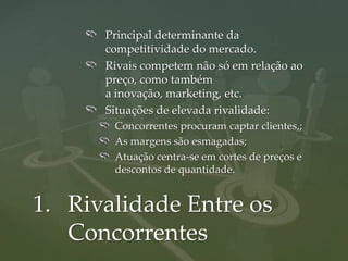 Principal determinante da
      competitividade do mercado.
      Rivais competem não só em relação ao
      preço, como também
      a inovação, marketing, etc.
      Situações de elevada rivalidade:
       Concorrentes procuram captar clientes,;
       As margens são esmagadas;
       Atuação centra-se em cortes de preços e
       descontos de quantidade.


1. Rivalidade Entre os
   Concorrentes
 