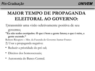 MAIOR TEMPO DE PROPAGANDA 
ELEITORAL AO GOVERNO: 
1)transmitir uma visão seletivamente positiva de seu 
governo; 
"Eu não tenho escrúpulos. O que é bom a gente fatura; o que é ruim, a 
gente esconde.” 
Rubens Ricupero – Min. da Fazenda do Governo Itamar Franco 
2) Usar a propaganda negativa: 
• Reduzir a prioridade do pré-sal; 
• Direitos dos homossexuais; 
• Autonomia do Banco Central. 
 