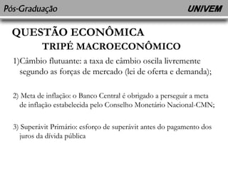 QUESTÃO ECONÔMICA 
TRIPÉ MACROECONÔMICO 
1)Câmbio flutuante: a taxa de câmbio oscila livremente 
segundo as forças de mercado (lei de oferta e demanda); 
2) Meta de inflação: o Banco Central é obrigado a perseguir a meta 
de inflação estabelecida pelo Conselho Monetário Nacional-CMN; 
3) Superávit Primário: esforço de superávit antes do pagamento dos 
juros da dívida pública 
 
