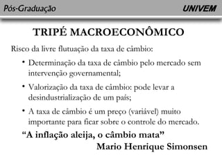 TRIPÉ MACROECONÔMICO 
Risco da livre flutuação da taxa de câmbio: 
• Determinação da taxa de câmbio pelo mercado sem 
intervenção governamental; 
• Valorização da taxa de câmbio: pode levar a 
desindustrialização de um país; 
• A taxa de câmbio é um preço (variável) muito 
importante para ficar sobre o controle do mercado. 
“A inflação aleija, o câmbio mata” 
Mario Henrique Simonsen 
 