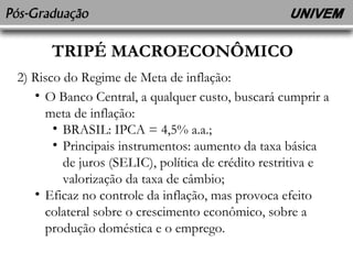 TRIPÉ MACROECONÔMICO 
2) Risco do Regime de Meta de inflação: 
• O Banco Central, a qualquer custo, buscará cumprir a 
meta de inflação: 
• BRASIL: IPCA = 4,5% a.a.; 
• Principais instrumentos: aumento da taxa básica 
de juros (SELIC), política de crédito restritiva e 
valorização da taxa de câmbio; 
• Eficaz no controle da inflação, mas provoca efeito 
colateral sobre o crescimento econômico, sobre a 
produção doméstica e o emprego. 
 